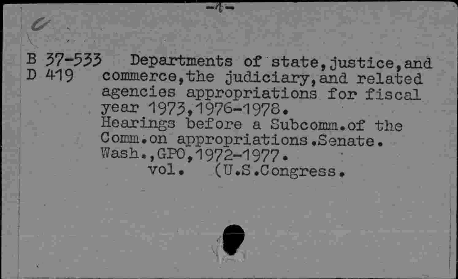 ﻿B 37-533 Departments of state,justice,and D 419 commerce,the judiciary,and related agencies appropriations for fiscal year 1973>1976-1978.
Hearings before a Subcomm.of the Comm.on appropriations.Senate. Wash.,GPO,1972-1977.
vol. (U.S.Congress•